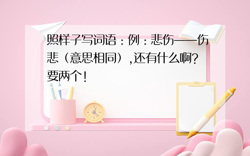 照样子写词语：例：悲伤——伤悲（意思相同）,还有什么啊?要两个!