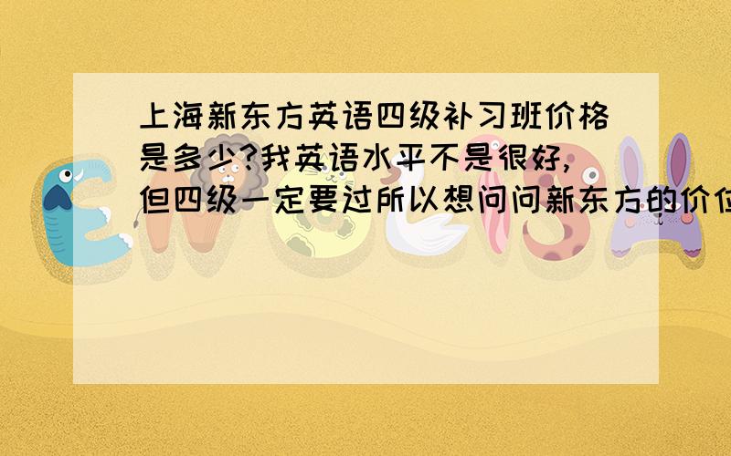 上海新东方英语四级补习班价格是多少?我英语水平不是很好,但四级一定要过所以想问问新东方的价位是多少,可不可以接受.还有补习班有几个价格分别是多少.只要能过四级就行，其他不要