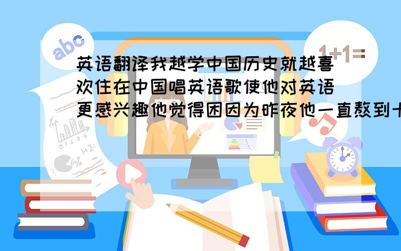 英语翻译我越学中国历史就越喜欢住在中国唱英语歌使他对英语更感兴趣他觉得困因为昨夜他一直熬到十一点半他每天至少花两个小时学英语