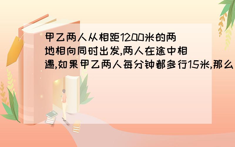 甲乙两人从相距1200米的两地相向同时出发,两人在途中相遇,如果甲乙两人每分钟都多行15米,那么相遇的地方距离原相遇地点30米.问：甲乙两人原来每分钟各行多少米?（甲比乙快）