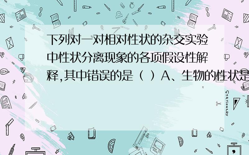 下列对一对相对性状的杂交实验中性状分离现象的各项假设性解释,其中错误的是（ ）A、生物的性状是由细胞中的遗传因子决定的 B、体细胞中的遗传因子成对存在,互不融合C、在配子中只含