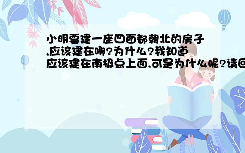 小明要建一座四面都朝北的房子,应该建在哪?为什么?我知道应该建在南极点上面,可是为什么呢?请回答的详细点，为什么在南极点上的那一面都朝北？