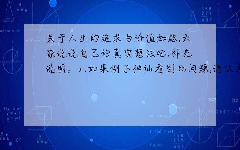 关于人生的追求与价值如题,大家说说自己的真实想法吧.补充说明：1.如果例子神仙看到此问题,请认真回答.2.追求最佳答案的人就不用答了.