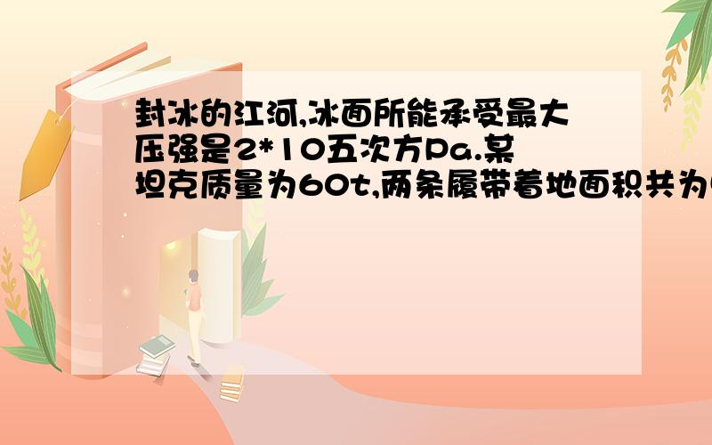 封冰的江河,冰面所能承受最大压强是2*10五次方Pa.某坦克质量为60t,两条履带着地面积共为5平方米,该坦克在冰面上行驶时对冰面的压强是（ ）Pa,它最多能装载质量（）t的人员和其他设备（g=1