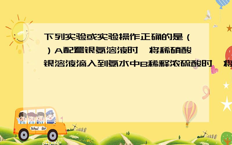 下列实验或实验操作正确的是（）A配置银氨溶液时,将稀硝酸银溶液滴入到氨水中B稀释浓硫酸时,将水沿器壁缓缓注入浓硫酸中,边加边搅拌C配置一定物质的量浓度的氢氧化钠溶液时,将称好的