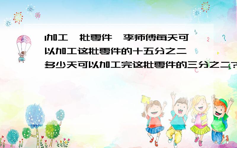 1加工一批零件,李师傅每天可以加工这批零件的十五分之二,多少天可以加工完这批零件的三分之二?2.一辆汽车五分之六小时行驶了80千米.照这样计算,四分之三小时行驶了多少千米?3.学校有文