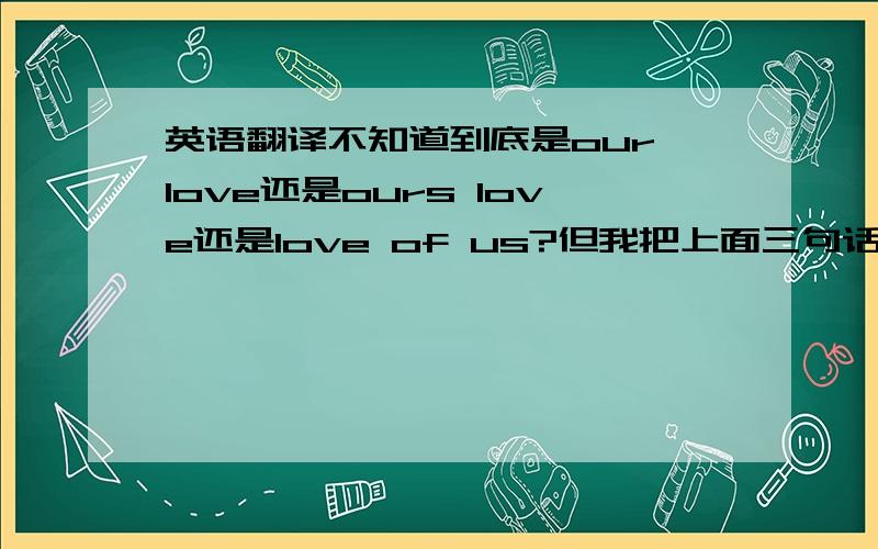 英语翻译不知道到底是our love还是ours love还是love of us?但我把上面三句话都分别再来翻译成中文是：我们爱,我们的爱,对我们的爱...所以我就迷糊了,究竟“我们的爱”应该怎么来说,我是用来