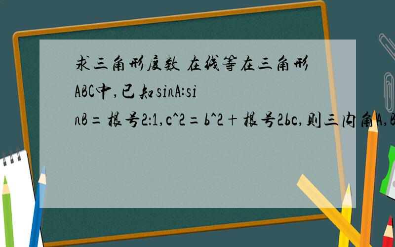 求三角形度数 在线等在三角形ABC中,已知sinA:sinB=根号2：1,c^2=b^2+根号2bc,则三内角A,B,C的度数分别是需要过程