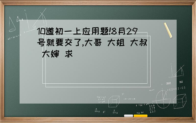 10道初一上应用题!8月29号就要交了,大哥 大姐 大叔 大婶 求