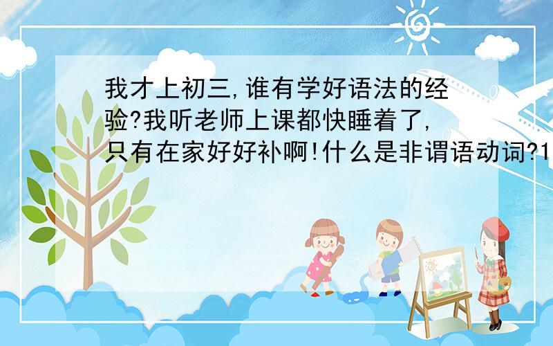 我才上初三,谁有学好语法的经验?我听老师上课都快睡着了,只有在家好好补啊!什么是非谓语动词?1..什么是非谓语动词?2..什么是表语?还有老师的简略词：“宾补”,听不懂啊,谁有这方面的经