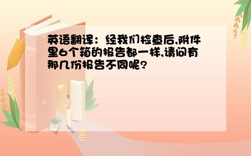 英语翻译：经我们检查后,附件里6个箱的报告都一样,请问有那几份报告不同呢?