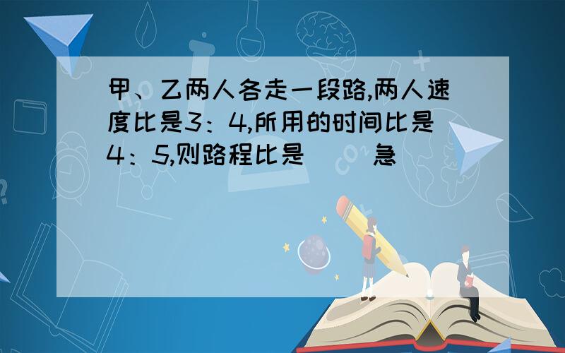 甲、乙两人各走一段路,两人速度比是3：4,所用的时间比是4：5,则路程比是（ ）急