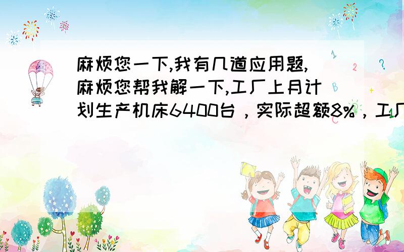 麻烦您一下,我有几道应用题,麻烦您帮我解一下,工厂上月计划生产机床6400台，实际超额8%，工厂上月实际生产机床多少台？2．修一条公路，已经修成2800千米，是这条公路长的70%，这条公路