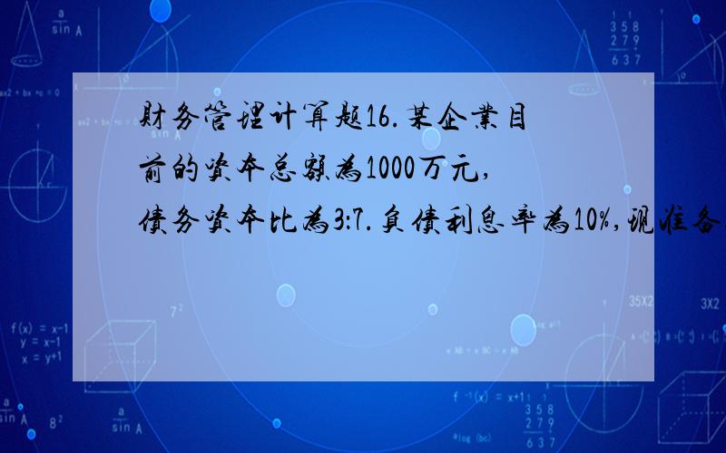 财务管理计算题16.某企业目前的资本总额为1000万元,债务资本比为3：7.负债利息率为10%,现准备追加筹资400万元,有两种备选方案：A方案增加股权资本,B方案增加负债资本.若采用负债增资方案,