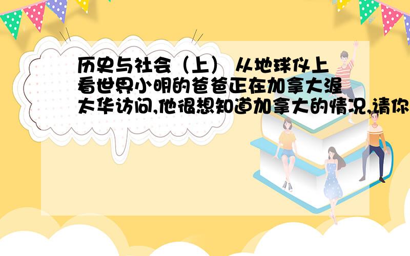 历史与社会（上） 从地球仪上看世界小明的爸爸正在加拿大渥太华访问,他很想知道加拿大的情况,请你观察地球仪,完成下列填空.（1）加拿大大约跨了 经度,东西两端相差 个小时；（2）假如