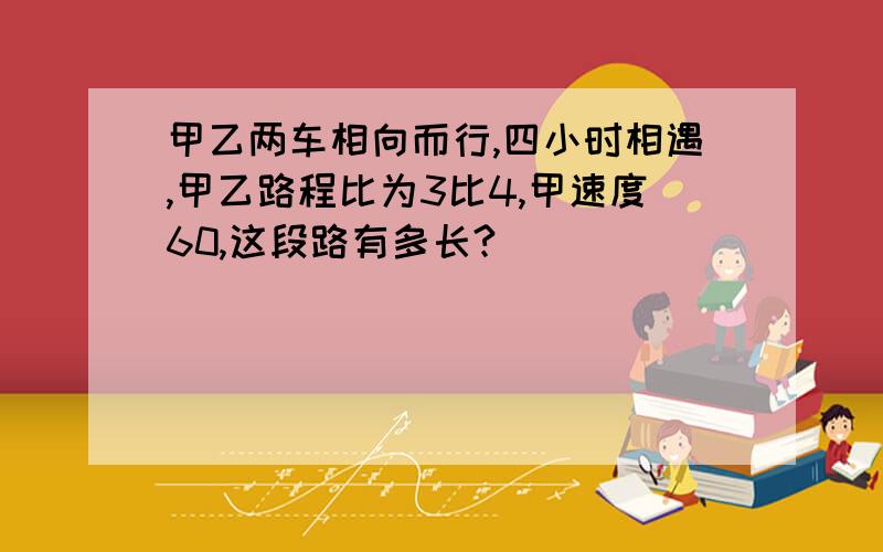 甲乙两车相向而行,四小时相遇,甲乙路程比为3比4,甲速度60,这段路有多长?