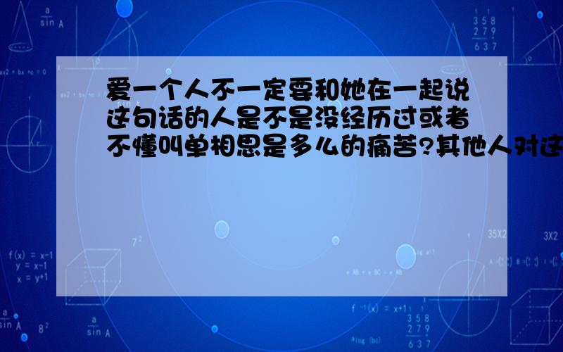 爱一个人不一定要和她在一起说这句话的人是不是没经历过或者不懂叫单相思是多么的痛苦?其他人对这句话怎么看?这是不是一个人失恋后 很勉强安慰自己的一句话