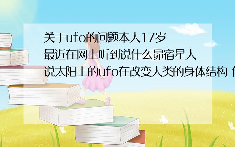 关于ufo的问题本人17岁 最近在网上听到说什么昴宿星人说太阳上的ufo在改变人类的身体结构 什么最后人就会变成水晶什么的 请问昴宿星人存在吗?说的是真的吗?这事情已经郁闷了好长时间了