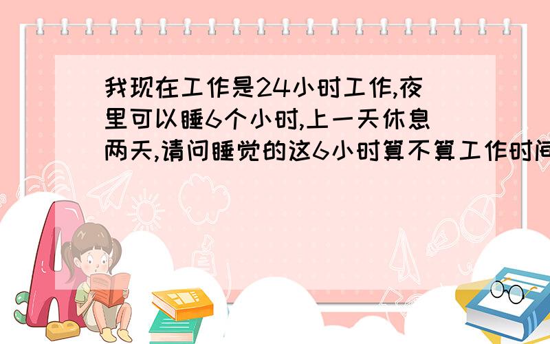 我现在工作是24小时工作,夜里可以睡6个小时,上一天休息两天,请问睡觉的这6小时算不算工作时间?夜里睡觉需要随时起来,属于值班性质,有事情需要随时起来处理,我想知道这6小时算不算在工