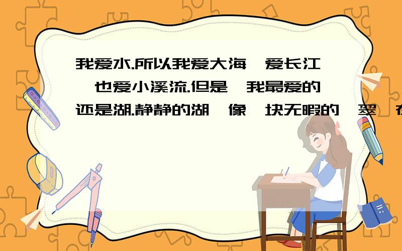 我爱水.所以我爱大海,爱长江,也爱小溪流.但是,我最爱的还是湖.静静的湖,像一块无暇的翡翠,在阳光的照射下闪烁着美丽的光泽.我喜欢一个人坐在湖畔,看着平静的湖面幻想.我想,湖中一定有