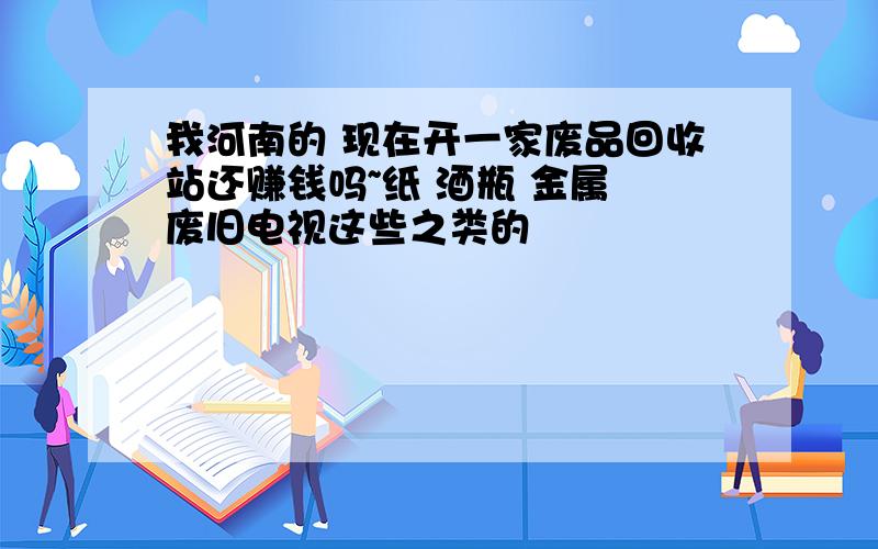 我河南的 现在开一家废品回收站还赚钱吗~纸 酒瓶 金属 废旧电视这些之类的