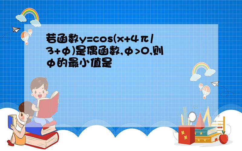 若函数y=cos(x+4π/3+φ)是偶函数,φ>0,则φ的最小值是