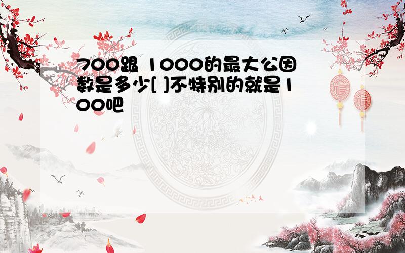 700跟 1000的最大公因数是多少[ ]不特别的就是100吧