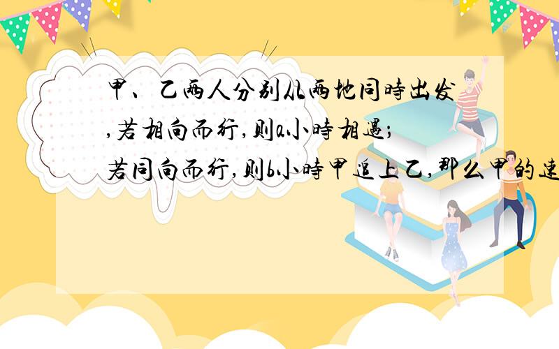 甲、乙两人分别从两地同时出发,若相向而行,则a小时相遇；若同向而行,则b小时甲追上乙,那么甲的速度是乙的速度的多少倍?（要求有解题过程,有四个选项可公选 A：(a+b)/b倍 B：b/(a+b)倍 C：(b+