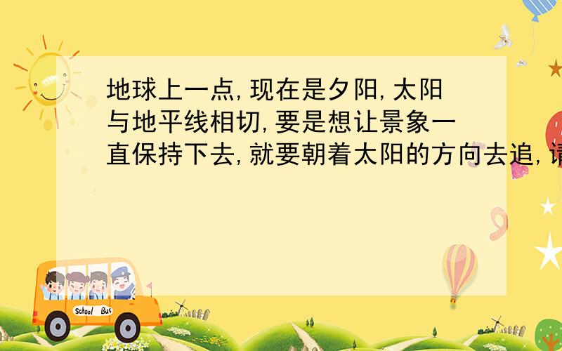 地球上一点,现在是夕阳,太阳与地平线相切,要是想让景象一直保持下去,就要朝着太阳的方向去追,请问大概速度是多少,才能让景色一直不变...我知道这个问题很变态,可是,能不能救人就拜托