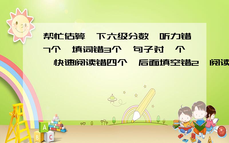 帮忙估算一下六级分数,听力错7个,填词错3个,句子对一个,快速阅读错四个,后面填空错2,阅读理解错4个,完形填空错8个,句子大概对两个,作文一般,