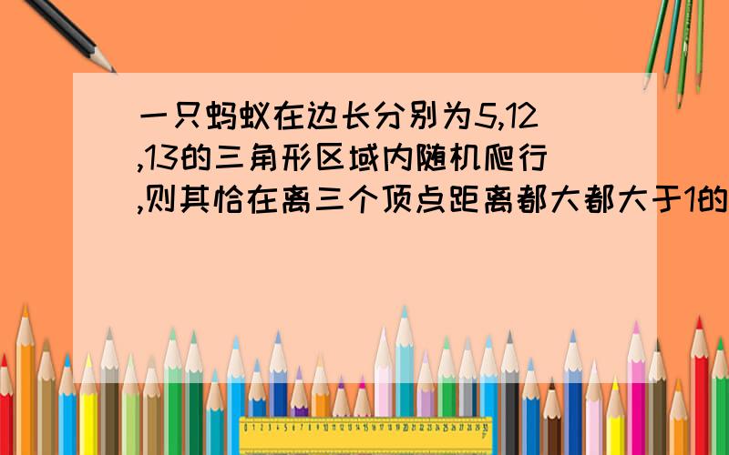 一只蚂蚁在边长分别为5,12,13的三角形区域内随机爬行,则其恰在离三个顶点距离都大都大于1的地方的概率为（）