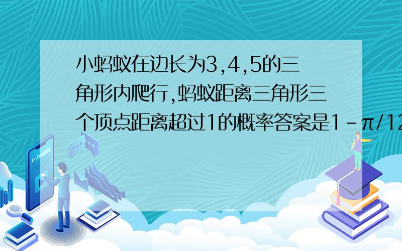 小蚂蚁在边长为3,4,5的三角形内爬行,蚂蚁距离三角形三个顶点距离超过1的概率答案是1-π/12