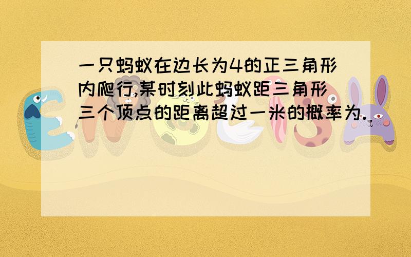 一只蚂蚁在边长为4的正三角形内爬行,某时刻此蚂蚁距三角形三个顶点的距离超过一米的概率为.