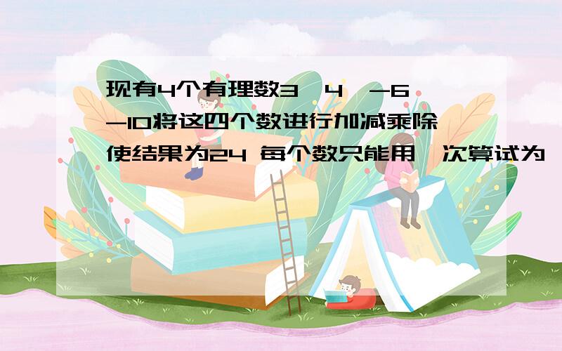 现有4个有理数3,4,-6,-10将这四个数进行加减乘除使结果为24 每个数只能用一次算试为