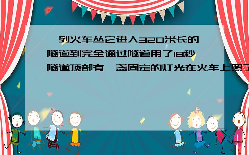 一列火车丛它进入320米长的隧道到完全通过隧道用了18秒隧道顶部有一盏固定的灯光在火车上照了12秒,火车长