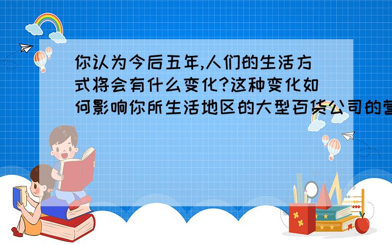 你认为今后五年,人们的生活方式将会有什么变化?这种变化如何影响你所生活地区的大型百货公司的营销业务?市场营销方面的