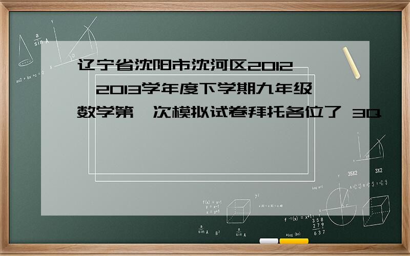 辽宁省沈阳市沈河区2012——2013学年度下学期九年级数学第一次模拟试卷拜托各位了 3Q