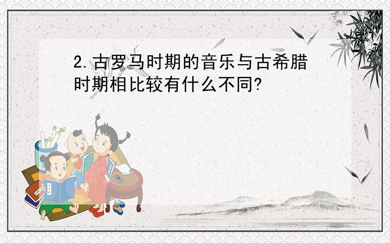 2.古罗马时期的音乐与古希腊时期相比较有什么不同?