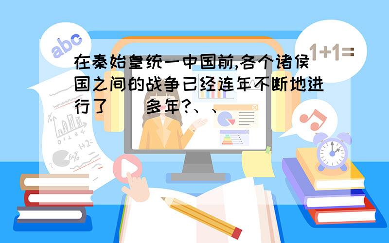 在秦始皇统一中国前,各个诸侯国之间的战争已经连年不断地进行了（）多年?、、