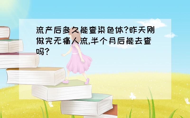 流产后多久能查染色体?昨天刚做完无痛人流,半个月后能去查吗?