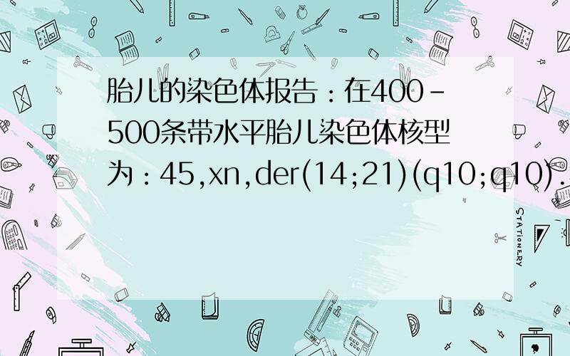 胎儿的染色体报告：在400-500条带水平胎儿染色体核型为：45,xn,der(14;21)(q10;q10).病情描述(发病时间、主要症状等)：这队胎儿有什么影响,比如智力,健康等,这种检查我痛苦不堪,有懂的没!