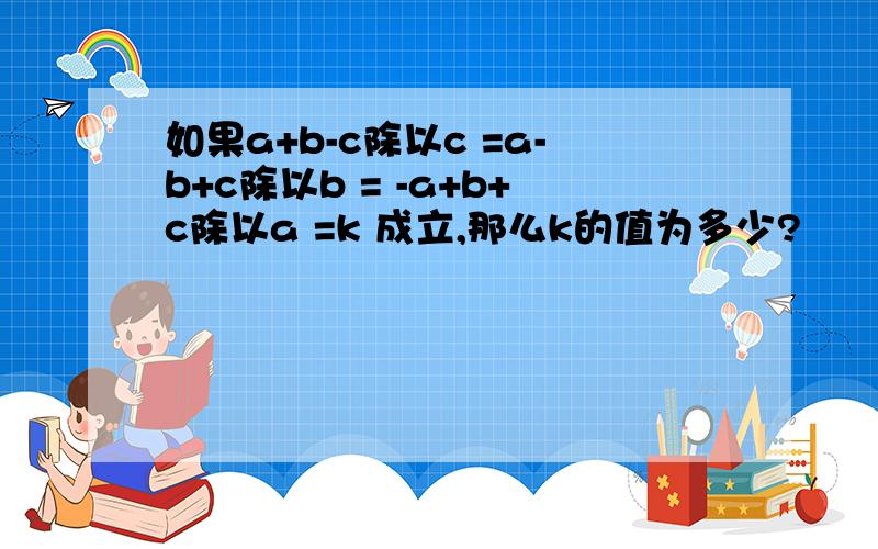 如果a+b-c除以c =a-b+c除以b = -a+b+c除以a =k 成立,那么k的值为多少?