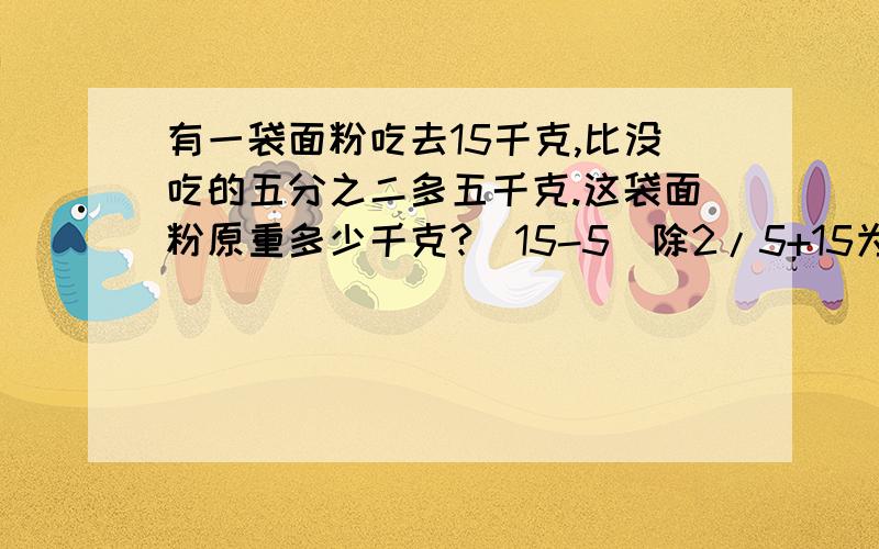 有一袋面粉吃去15千克,比没吃的五分之二多五千克.这袋面粉原重多少千克?(15-5）除2/5+15为什么