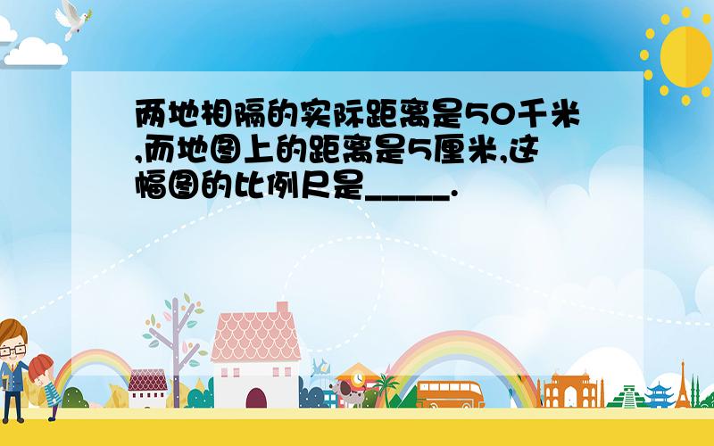 两地相隔的实际距离是50千米,而地图上的距离是5厘米,这幅图的比例尺是_____.