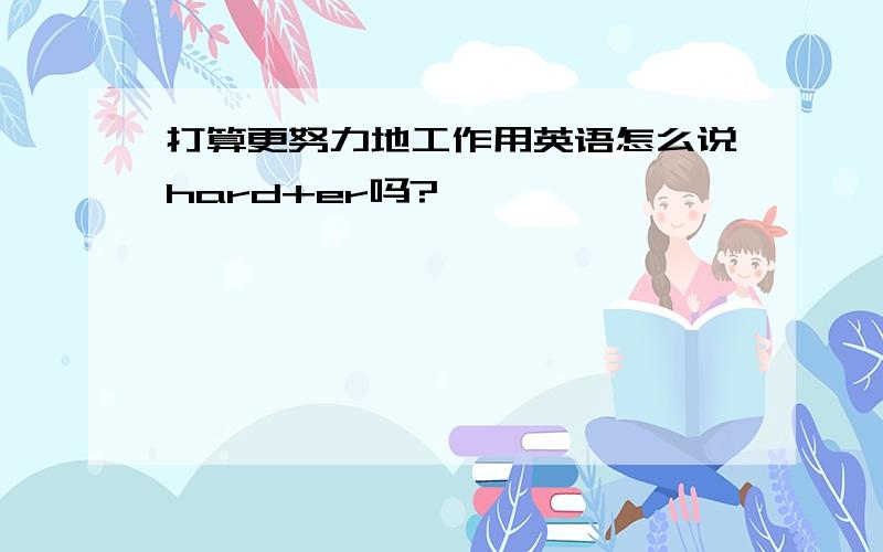 打算更努力地工作用英语怎么说hard+er吗?