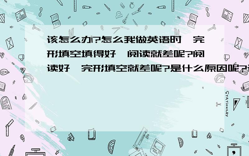 该怎么办?怎么我做英语时,完形填空填得好,阅读就差呢?阅读好,完形填空就差呢?是什么原因呢?该怎么办?