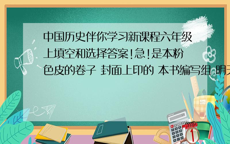 中国历史伴你学习新课程六年级上填空和选择答案!急!是本粉色皮的卷子 封面上印的 本书编写组 明天出版社六年级上 P17到41的答案!我们老师说先把答案抄上去然后在背  谢谢谢谢!3Q3Q3Q3Q3Q