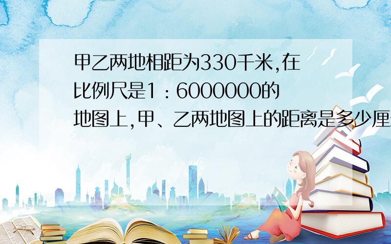 甲乙两地相距为330千米,在比例尺是1：6000000的地图上,甲、乙两地图上的距离是多少厘米?我急用