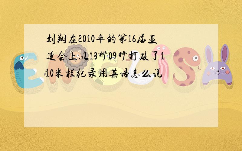 刘翔在2010年的第16届亚运会上以13秒09秒打破了110米栏纪录用英语怎么说