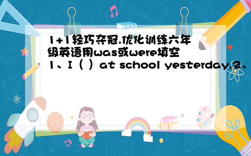 1+1轻巧夺冠.优化训练六年级英语用was或were填空1、I（ ）at school yesterday.2、She（ ）ill in bed last night.3、They （ ）in Beijing last summer.4、( )the boy in the classroom?5、Where ( ) you yesterday?6、How ( )your paren